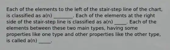 Each of the elements to the left of the stair-step line of the chart, is classified as a(n) ________. Each of the elements at the right side of the stair-step line is classified as a(n) _____. Each of the elements between these two main types, having some properties like one type and other properties like the other type, is called a(n) _____.