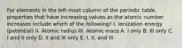 For elements in the left-most column of the periodic table, properties that have increasing values as the atomic number increases include which of the following? I. Ionization energy (potential) II. Atomic radius III. Atomic mass A. I only B. III only C. I and II only D. II and III only E. I, II, and III