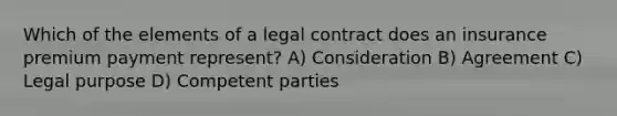 Which of the elements of a legal contract does an insurance premium payment represent? A) Consideration B) Agreement C) Legal purpose D) Competent parties