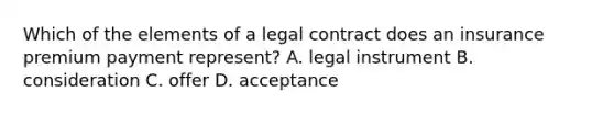 Which of the elements of a legal contract does an insurance premium payment represent? A. legal instrument B. consideration C. offer D. acceptance