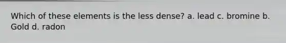 Which of these elements is the less dense? a. lead c. bromine b. Gold d. radon