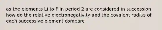 as the elements Li to F in period 2 are considered in succession how do the relative electronegativity and the covalent radius of each successive element compare