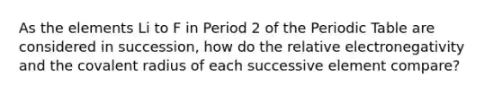 As the elements Li to F in Period 2 of <a href='https://www.questionai.com/knowledge/kIrBULvFQz-the-periodic-table' class='anchor-knowledge'>the periodic table</a> are considered in succession, how do the relative electronegativity and the covalent radius of each successive element compare?