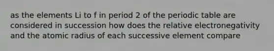 as the elements Li to f in period 2 of the periodic table are considered in succession how does the relative electronegativity and the atomic radius of each successive element compare