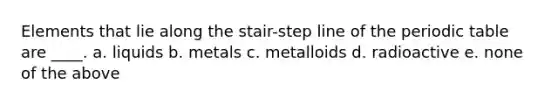 Elements that lie along the stair-step line of the periodic table are ____. a. liquids b. metals c. metalloids d. radioactive e. none of the above