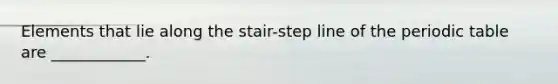 Elements that lie along the stair-step line of the periodic table are ____________.
