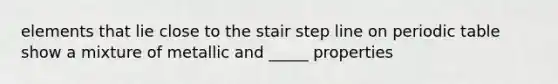 elements that lie close to the stair step line on periodic table show a mixture of metallic and _____ properties