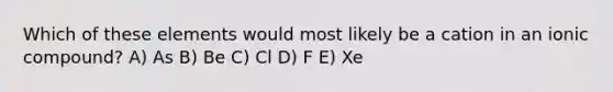 Which of these elements would most likely be a cation in an ionic compound? A) As B) Be C) Cl D) F E) Xe