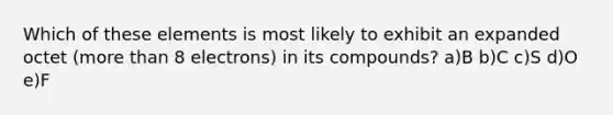 Which of these elements is most likely to exhibit an expanded octet (more than 8 electrons) in its compounds? a)B b)C c)S d)O e)F