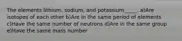 The elements lithium, sodium, and potassium_____. a)Are isotopes of each other b)Are in the same period of elements c)Have the same number of neutrons d)Are in the same group e)Have the same mass number