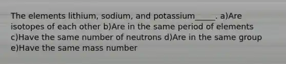 The elements lithium, sodium, and potassium_____. a)Are isotopes of each other b)Are in the same period of elements c)Have the same number of neutrons d)Are in the same group e)Have the same mass number