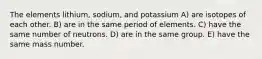 The elements lithium, sodium, and potassium A) are isotopes of each other. B) are in the same period of elements. C) have the same number of neutrons. D) are in the same group. E) have the same mass number.