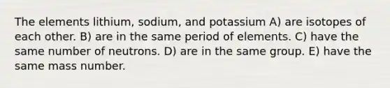 The elements lithium, sodium, and potassium A) are isotopes of each other. B) are in the same period of elements. C) have the same number of neutrons. D) are in the same group. E) have the same mass number.