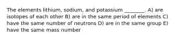 The elements lithium, sodium, and potassium ________. A) are isotopes of each other B) are in the same period of elements C) have the same number of neutrons D) are in the same group E) have the same mass number