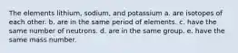 The elements lithium, sodium, and potassium a. are isotopes of each other. b. are in the same period of elements. c. have the same number of neutrons. d. are in the same group. e. have the same mass number.