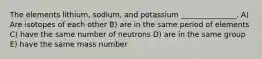 The elements lithium, sodium, and potassium _______________. A) Are isotopes of each other B) are in the same period of elements C) have the same number of neutrons D) are in the same group E) have the same mass number