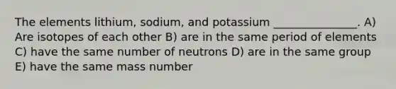 The elements lithium, sodium, and potassium _______________. A) Are isotopes of each other B) are in the same period of elements C) have the same number of neutrons D) are in the same group E) have the same mass number