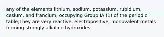 any of the elements lithium, sodium, potassium, rubidium, cesium, and francium, occupying Group IA (1) of the periodic table;They are very reactive, electropositive, monovalent metals forming strongly alkaline hydroxides