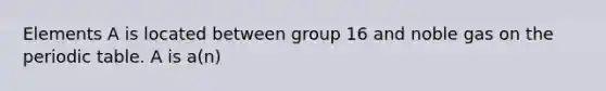 Elements A is located between group 16 and noble gas on the periodic table. A is a(n)
