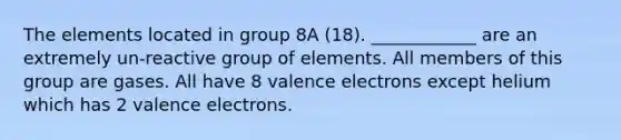 The elements located in group 8A (18). ____________ are an extremely un-reactive group of elements. All members of this group are gases. All have 8 valence electrons except helium which has 2 valence electrons.