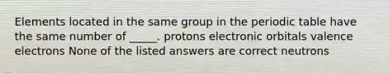 Elements located in the same group in the periodic table have the same number of _____. protons electronic orbitals valence electrons None of the listed answers are correct neutrons