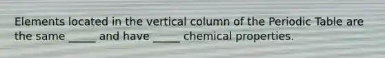 Elements located in the vertical column of the Periodic Table are the same _____ and have _____ chemical properties.