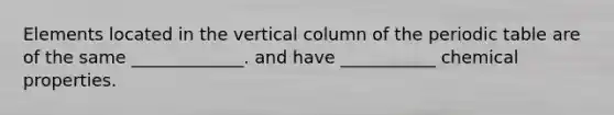 Elements located in the vertical column of the periodic table are of the same _____________. and have ___________ chemical properties.