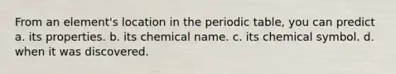 From an element's location in the periodic table, you can predict a. its properties. b. its chemical name. c. its chemical symbol. d. when it was discovered.