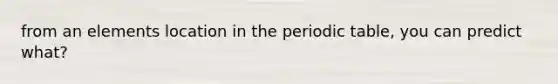 from an elements location in the periodic table, you can predict what?