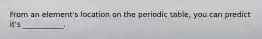 From an element's location on the periodic table, you can predict it's ___________.