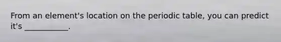 From an element's location on <a href='https://www.questionai.com/knowledge/kIrBULvFQz-the-periodic-table' class='anchor-knowledge'>the periodic table</a>, you can predict it's ___________.