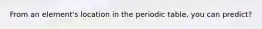 From an element's location in the periodic table, you can predict?
