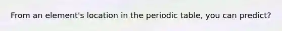 From an element's location in the periodic table, you can predict?