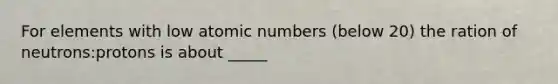 For elements with low atomic numbers (below 20) the ration of neutrons:protons is about _____