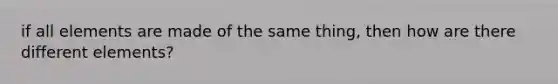 if all elements are made of the same thing, then how are there different elements?