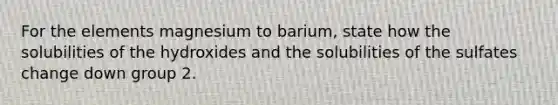 For the elements magnesium to barium, state how the solubilities of the hydroxides and the solubilities of the sulfates change down group 2.