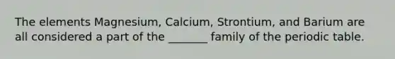 The elements Magnesium, Calcium, Strontium, and Barium are all considered a part of the _______ family of the periodic table.