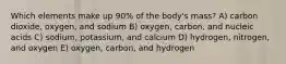 Which elements make up 90% of the body's mass? A) carbon dioxide, oxygen, and sodium B) oxygen, carbon, and nucleic acids C) sodium, potassium, and calcium D) hydrogen, nitrogen, and oxygen E) oxygen, carbon, and hydrogen