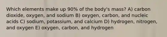 Which elements make up 90% of the body's mass? A) carbon dioxide, oxygen, and sodium B) oxygen, carbon, and nucleic acids C) sodium, potassium, and calcium D) hydrogen, nitrogen, and oxygen E) oxygen, carbon, and hydrogen