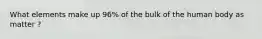 What elements make up 96% of the bulk of the human body as matter ?