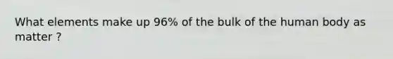 What elements make up 96% of the bulk of the human body as matter ?