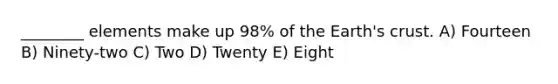 ________ elements make up 98% of the Earth's crust. A) Fourteen B) Ninety-two C) Two D) Twenty E) Eight