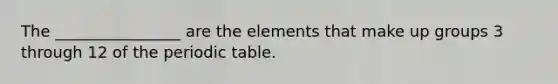 The ________________ are the elements that make up groups 3 through 12 of the periodic table.