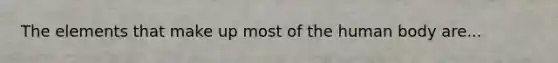 The elements that make up most of the human body are...