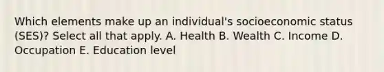 Which elements make up an individual's socioeconomic status (SES)? Select all that apply. A. Health B. Wealth C. Income D. Occupation E. Education level