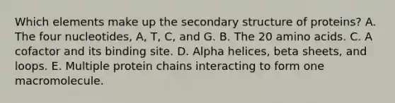 Which elements make up the secondary structure of proteins? A. The four nucleotides, A, T, C, and G. B. The 20 amino acids. C. A cofactor and its binding site. D. Alpha helices, beta sheets, and loops. E. Multiple protein chains interacting to form one macromolecule.