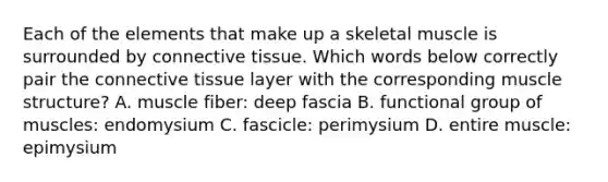 Each of the elements that make up a skeletal muscle is surrounded by connective tissue. Which words below correctly pair the connective tissue layer with the corresponding muscle structure? A. muscle fiber: deep fascia B. functional group of muscles: endomysium C. fascicle: perimysium D. entire muscle: epimysium