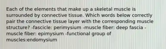 Each of the elements that make up a skeletal muscle is surrounded by <a href='https://www.questionai.com/knowledge/kYDr0DHyc8-connective-tissue' class='anchor-knowledge'>connective tissue</a>. Which words below correctly pair the connective tissue layer with the corresponding muscle structure? -fascicle: perimysium -muscle fiber: deep fascia -muscle fiber: epimysium -functional group of muscles:endomysium