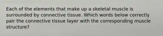 Each of the elements that make up a skeletal muscle is surrounded by <a href='https://www.questionai.com/knowledge/kYDr0DHyc8-connective-tissue' class='anchor-knowledge'>connective tissue</a>. Which words below correctly pair the connective tissue layer with the corresponding muscle structure?