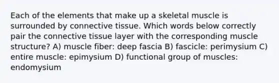 Each of the elements that make up a skeletal muscle is surrounded by <a href='https://www.questionai.com/knowledge/kYDr0DHyc8-connective-tissue' class='anchor-knowledge'>connective tissue</a>. Which words below correctly pair the connective tissue layer with the corresponding muscle structure? A) muscle fiber: deep fascia B) fascicle: perimysium C) entire muscle: epimysium D) functional group of muscles: endomysium